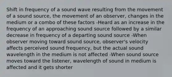 Shift in frequency of a sound wave resulting from the movement of a sound source, the movement of an observer, changes in the medium or a combo of these factors -Heard as an increase in the frequency of an approaching sound source followed by a similar decrease in frequency of a departing sound source -When observer moving toward sound source, observer's velocity affects perceived sound frequency, but the actual sound wavelength in the medium is not affected -When sound source moves toward the listener, wavelength of sound in medium is affected and it gets shorter