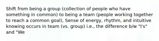 Shift from being a group (collection of people who have something in common) to being a team (people working together to reach a common goal), Sense of energy, rhythm, and intuitive knowing occurs in team (vs. group) i.e., the difference b/w "I's" and "We