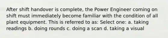 After shift handover is complete, the Power Engineer coming on shift must immediately become familiar with the condition of all plant equipment. This is referred to as: Select one: a. taking readings b. doing rounds c. doing a scan d. taking a visual