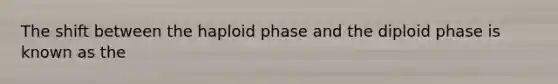 The shift between the haploid phase and the diploid phase is known as the