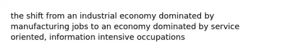 the shift from an industrial economy dominated by manufacturing jobs to an economy dominated by service oriented, information intensive occupations