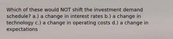 Which of these would NOT shift the investment demand schedule? a.) a change in interest rates b.) a change in technology c.) a change in operating costs d.) a change in expectations