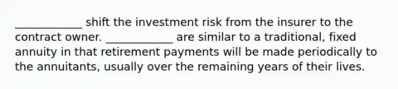 ____________ shift the investment risk from the insurer to the contract owner. ____________ are similar to a traditional, fixed annuity in that retirement payments will be made periodically to the annuitants, usually over the remaining years of their lives.