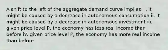 A shift to the left of the aggregate demand curve implies: i. it might be caused by a decrease in autonomous consumption ii. it might be caused by a decrease in autonomous investment iii. given price level P, the economy has less real income than before iv. given price level P, the economy has more real income than before