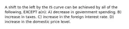 A shift to the left by the IS curve can be achieved by all of the following, EXCEPT a(n): A) decrease in government spending. B) increase in taxes. C) increase in the foreign interest rate. D) increase in the domestic price level.