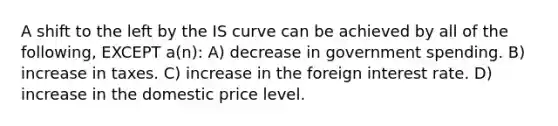 A shift to the left by the IS curve can be achieved by all of the following, EXCEPT a(n): A) decrease in government spending. B) increase in taxes. C) increase in the foreign interest rate. D) increase in the domestic price level.