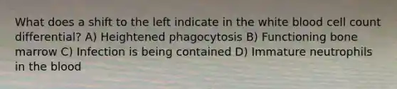 What does a shift to the left indicate in the white blood cell count differential? A) Heightened phagocytosis B) Functioning bone marrow C) Infection is being contained D) Immature neutrophils in the blood