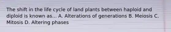 The shift in the life cycle of land plants between haploid and diploid is known as... A. Alterations of generations B. Meiosis C. Mitosis D. Altering phases