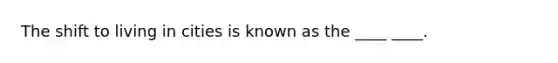 The shift to living in cities is known as the ____ ____.