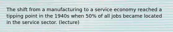 The shift from a manufacturing to a service economy reached a tipping point in the 1940s when 50% of all jobs became located in the service sector. (lecture)