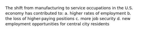 The shift from manufacturing to service occupations in the U.S. economy has contributed to: a. higher rates of employment b. the loss of higher-paying positions c. more job security d. new employment opportunities for central city residents