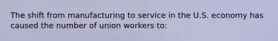 The shift from manufacturing to service in the U.S. economy has caused the number of union workers to: