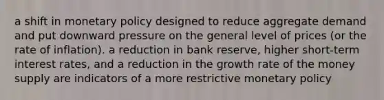 a shift in <a href='https://www.questionai.com/knowledge/kEE0G7Llsx-monetary-policy' class='anchor-knowledge'>monetary policy</a> designed to reduce aggregate demand and put downward pressure on the general level of prices (or the rate of inflation). a reduction in bank reserve, higher short-term interest rates, and a reduction in the growth rate of the money supply are indicators of a more restrictive monetary policy