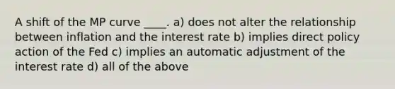 A shift of the MP curve ____. a) does not alter the relationship between inflation and the interest rate b) implies direct policy action of the Fed c) implies an automatic adjustment of the interest rate d) all of the above