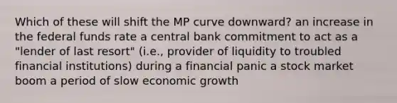 Which of these will shift the MP curve downward? an increase in the federal funds rate a central bank commitment to act as a "lender of last resort" (i.e., provider of liquidity to troubled financial institutions) during a financial panic a stock market boom a period of slow economic growth