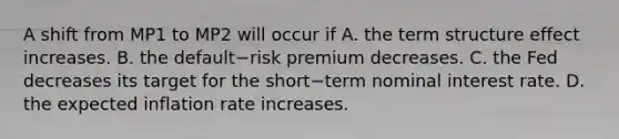 A shift from MP1 to MP2 will occur if A. the term structure effect increases. B. the default−risk premium decreases. C. the Fed decreases its target for the short−term nominal interest rate. D. the expected inflation rate increases.