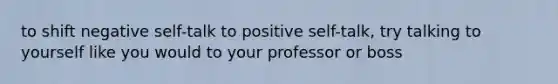 to shift negative self-talk to positive self-talk, try talking to yourself like you would to your professor or boss