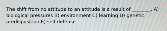 The shift from no attitude to an attitude is a result of ________. A) biological pressures B) environment C) learning D) genetic predisposition E) self defense