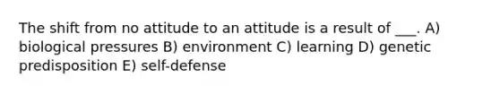 The shift from no attitude to an attitude is a result of ___. A) biological pressures B) environment C) learning D) genetic predisposition E) self-defense