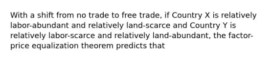 With a shift from no trade to free trade, if Country X is relatively labor-abundant and relatively land-scarce and Country Y is relatively labor-scarce and relatively land-abundant, the factor-price equalization theorem predicts that