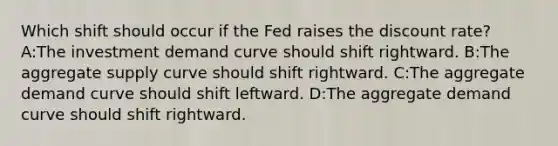 Which shift should occur if the Fed raises the discount rate? A:The investment demand curve should shift rightward. B:The aggregate supply curve should shift rightward. C:The aggregate demand curve should shift leftward. D:The aggregate demand curve should shift rightward.