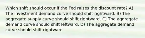 Which shift should occur if the Fed raises the discount rate? A) The investment demand curve should shift rightward. B) The aggregate supply curve should shift rightward. C) The aggregate demand curve should shift leftward. D) The aggregate demand curve should shift rightward