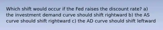 Which shift would occur if the Fed raises the discount rate? a) the investment demand curve should shift rightward b) the AS curve should shift rightward c) the AD curve should shift leftward