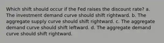 Which shift should occur if the Fed raises the discount rate? a. The investment demand curve should shift rightward. b. The aggregate supply curve should shift rightward. c. The aggregate demand curve should shift leftward. d. The aggregate demand curve should shift rightward.