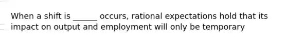 When a shift is ______ occurs, rational expectations hold that its impact on output and employment will only be temporary