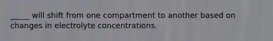 _____ will shift from one compartment to another based on changes in electrolyte concentrations.