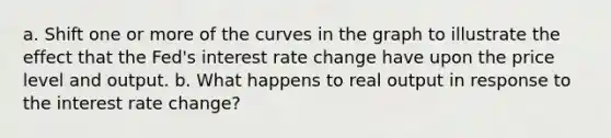 a. Shift one or more of the curves in the graph to illustrate the effect that the Fed's interest rate change have upon the price level and output. b. What happens to real output in response to the interest rate change?