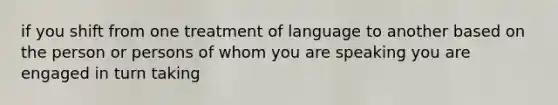 if you shift from one treatment of language to another based on the person or persons of whom you are speaking you are engaged in turn taking