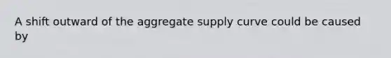 A shift outward of the aggregate supply curve could be caused by