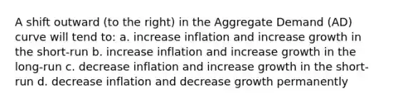 A shift outward (to the right) in the Aggregate Demand (AD) curve will tend to: a. increase inflation and increase growth in the short-run b. increase inflation and increase growth in the long-run c. decrease inflation and increase growth in the short-run d. decrease inflation and decrease growth permanently