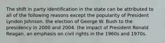 The shift in party identification in the state can be attributed to all of the following reasons except the popularity of President Lyndon Johnson. the election of George W. Bush to the presidency in 2000 and 2004. the impact of President Ronald Reagan. an emphasis on civil rights in the 1960s and 1970s.