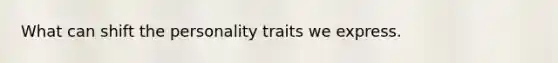 What can shift the personality traits we express.