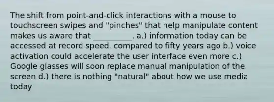 The shift from point-and-click interactions with a mouse to touchscreen swipes and "pinches" that help manipulate content makes us aware that __________. a.) information today can be accessed at record speed, compared to fifty years ago b.) voice activation could accelerate the user interface even more c.) Google glasses will soon replace manual manipulation of the screen d.) there is nothing "natural" about how we use media today