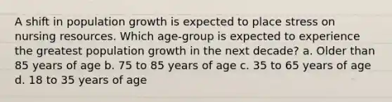 A shift in population growth is expected to place stress on nursing resources. Which age-group is expected to experience the greatest population growth in the next decade? a. Older than 85 years of age b. 75 to 85 years of age c. 35 to 65 years of age d. 18 to 35 years of age