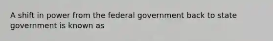 A shift in power from the federal government back to state government is known as