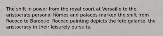 The shift in power from the royal court at Versaille to the aristocrats personal homes and palaces marked the shift from Rococo to Baroque. Rococo painting depicts the fete galante, the aristocracy in their leisurely pursuits.