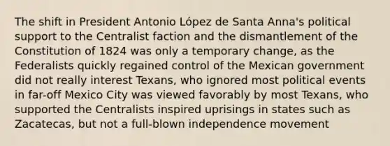 The shift in President Antonio López de Santa Anna's political support to the Centralist faction and the dismantlement of the Constitution of 1824 was only a temporary change, as the Federalists quickly regained control of the Mexican government did not really interest Texans, who ignored most political events in far-off Mexico City was viewed favorably by most Texans, who supported the Centralists inspired uprisings in states such as Zacatecas, but not a full-blown independence movement