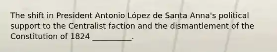 The shift in President Antonio López de Santa Anna's political support to the Centralist faction and the dismantlement of the Constitution of 1824 __________.