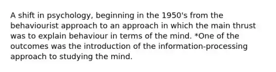 A shift in psychology, beginning in the 1950's from the behaviourist approach to an approach in which the main thrust was to explain behaviour in terms of the mind. *One of the outcomes was the introduction of the information-processing approach to studying the mind.