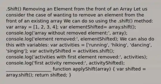 .Shift() Removing an Element from the front of an Array Let us consider the case of wanting to remove an element from the front of an existing array We can do so using the .shift() method: var array = [1, 2, 3, 4]; var elementShifted= array.shift(); console.log('array without removed element:', array); console.log('element removed:', elementShifted); We can also do this with variables: var activities = ['running', 'hiking', 'dancing', 'singing']; var activityShifted = activities.shift(); console.log('activities with first element removed:', activities); console.log('first activity removed:', activityShifted); ____________________ function applyShift(array) ( var shifted = array.shift(); return shifted; )