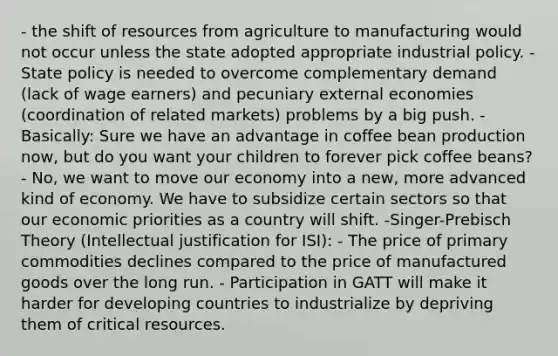 - the shift of resources from agriculture to manufacturing would not occur unless the state adopted appropriate industrial policy. - State policy is needed to overcome complementary demand (lack of wage earners) and pecuniary external economies (coordination of related markets) problems by a big push. - Basically: Sure we have an advantage in coffee bean production now, but do you want your children to forever pick coffee beans? - No, we want to move our economy into a new, more advanced kind of economy. We have to subsidize certain sectors so that our economic priorities as a country will shift. -Singer-Prebisch Theory (Intellectual justification for ISI): - The price of primary commodities declines compared to the price of manufactured goods over the long run. - Participation in GATT will make it harder for developing countries to industrialize by depriving them of critical resources.