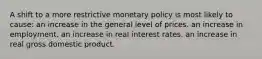 A shift to a more restrictive monetary policy is most likely to cause: an increase in the general level of prices. an increase in employment. an increase in real interest rates. an increase in real gross domestic product.