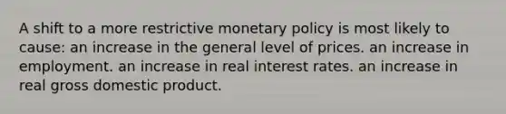 A shift to a more restrictive monetary policy is most likely to cause: an increase in the general level of prices. an increase in employment. an increase in real interest rates. an increase in real gross domestic product.