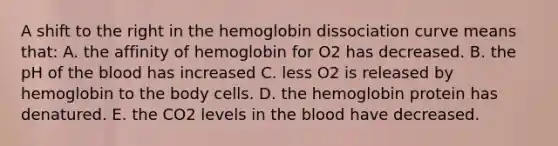 A shift to the right in the hemoglobin dissociation curve means that: A. the affinity of hemoglobin for O2 has decreased. B. the pH of the blood has increased C. less O2 is released by hemoglobin to the body cells. D. the hemoglobin protein has denatured. E. the CO2 levels in the blood have decreased.