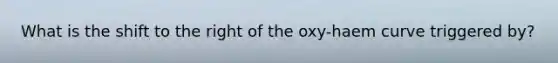 What is the shift to the right of the oxy-haem curve triggered by?