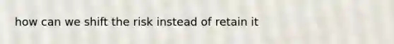how can we shift the risk instead of retain it